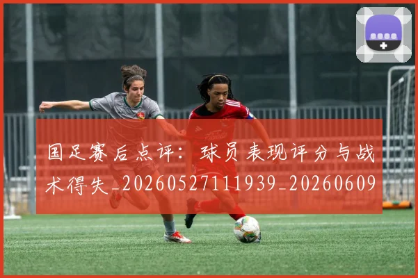 国足赛后点评：球员表现评分与战术得失_20260527111939_20260609132352