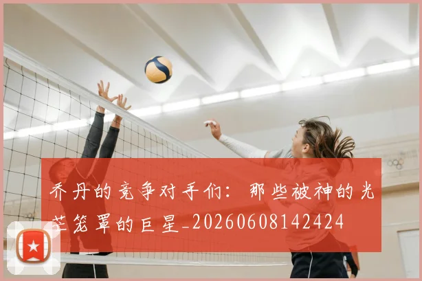 乔丹的竞争对手们：那些被神的光芒笼罩的巨星_20260608142424