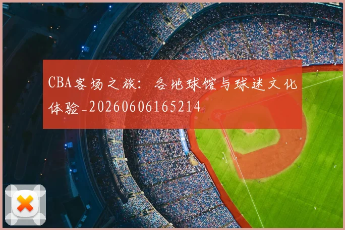 CBA客场之旅：各地球馆与球迷文化体验_20260606165214