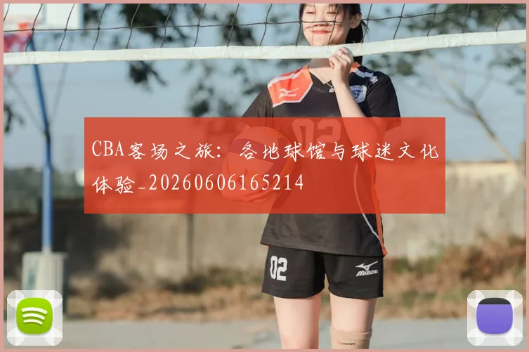 CBA客场之旅：各地球馆与球迷文化体验_20260606165214