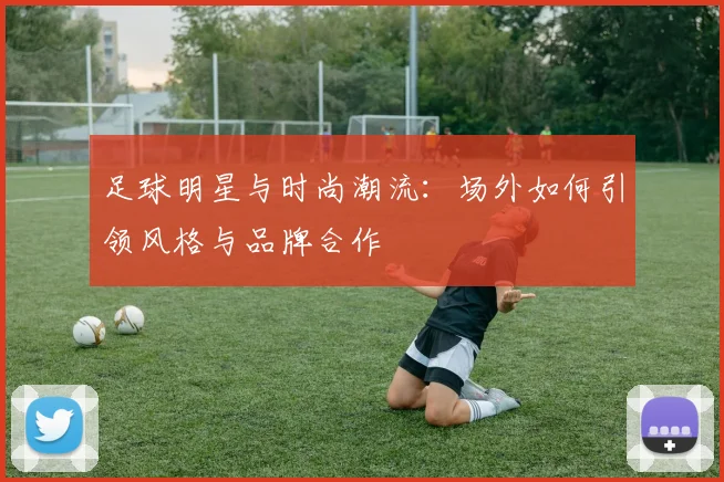 足球明星与时尚潮流:场外如何引领风格与品牌合作