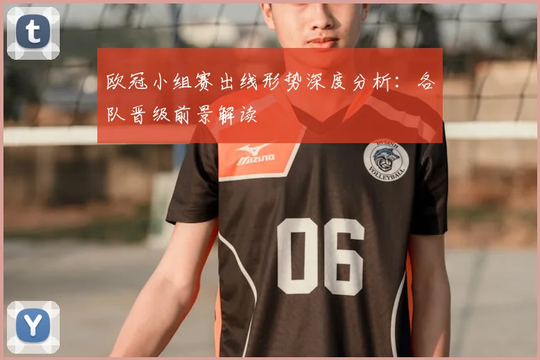 欧冠小组赛出线形势深度分析:各队晋级前景解读