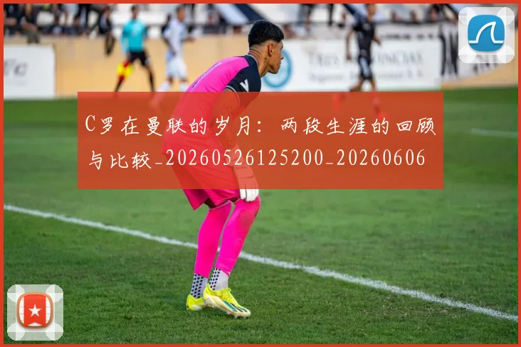 C罗在曼联的岁月：两段生涯的回顾与比较_20260526125200_20260606165345
