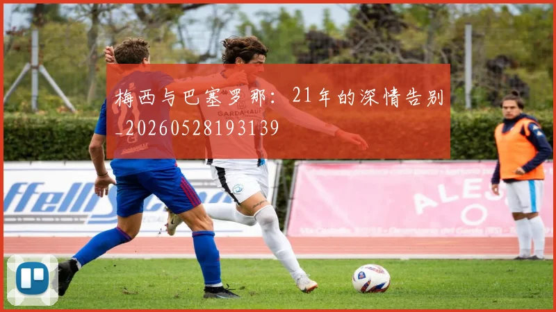 梅西与巴塞罗那:21年的深情告别_20260528193139