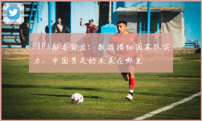 FIFA排名背后：数据揭秘国家队实力，中国男足的未来在哪里